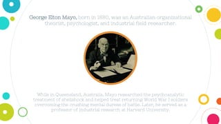 George Elton Mayo, born in 1880, was an Australian organizational
theorist, psychologist, and industrial field researcher.
While in Queensland, Australia, Mayo researched the psychoanalytic
treatment of shellshock and helped treat returning World War I soldiers
overcoming the crushing mental duress of battle. Later, he served as a
professor of industrial research at Harvard University.
 