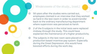 Weaknesses of the study… (cont.)
◎ 50 years after the studies were carried out,
employees claimed in an interview that they worked
so hard in the test room in order to avoid transfer
back to the ordinary manufacturing department
where supervision was perceived as harsh.
◎ 2 of the 5 subjects in the initial tests were replaced
midway through the study. This could have
explained the maintenance of a higher productivity.
◎ The subjects in the test room were placed on a
production based incentive pay system. Especially
during the Great Depression, this would have
boosted efforts during the work day.
 