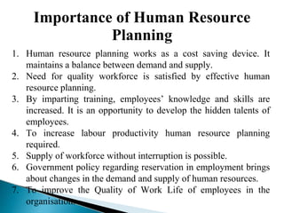 Importance of Human Resource
Planning
1. Human resource planning works as a cost saving device. It
maintains a balance between demand and supply.
2. Need for quality workforce is satisfied by effective human
resource planning.
3. By imparting training, employees’ knowledge and skills are
increased. It is an opportunity to develop the hidden talents of
employees.
4. To increase labour productivity human resource planning
required.
5. Supply of workforce without interruption is possible.
6. Government policy regarding reservation in employment brings
about changes in the demand and supply of human resources.
7. To improve the Quality of Work Life of employees in the
organisation.
 