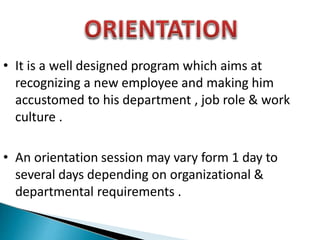 • It is a well designed program which aims at
recognizing a new employee and making him
accustomed to his department , job role & work
culture .
• An orientation session may vary form 1 day to
several days depending on organizational &
departmental requirements .
 