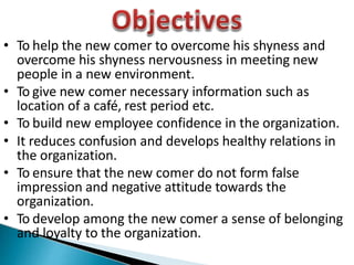 • To help the new comer to overcome his shyness and
overcome his shyness nervousness in meeting new
people in a new environment.
• To give new comer necessary information such as
location of a café, rest period etc.
• To build new employee confidence in the organization.
• It reduces confusion and develops healthy relations in
the organization.
• To ensure that the new comer do not form false
impression and negative attitude towards the
organization.
• To develop among the new comer a sense of belonging
and loyalty to the organization.
 