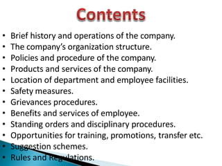 • Brief history and operations of the company.
• The company’s organization structure.
• Policies and procedure of the company.
• Products and services of the company.
• Location of department and employee facilities.
• Safety measures.
• Grievances procedures.
• Benefits and services of employee.
• Standing orders and disciplinary procedures.
• Opportunities for training, promotions, transfer etc.
• Suggestion schemes.
• Rules and Regulations.
 