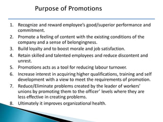 Purpose of Promotions
1. Recognize and reward employee’s good/superior performance and
commitment.
2. Promote a feeling of content with the existing conditions of the
company and a sense of belongingness.
3. Build loyalty and to boost morale and job satisfaction.
4. Retain skilled and talented employees and reduce discontent and
unrest.
5. Promotions acts as a tool for reducing labour turnover.
6. Increase interest in acquiring higher qualifications, training and self
development with a view to meet the requirements of promotion.
7. Reduce/Eliminate problems created by the leader of workers’
unions by promoting them to the officer’ levels where they are
less effective in creating problems.
8. Ultimately it improves organizational health.
 