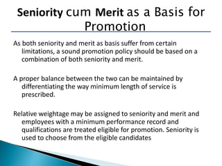 As both seniority and merit as basis suffer from certain
limitations, a sound promotion policy should be based on a
combination of both seniority and merit.
A proper balance between the two can be maintained by
differentiating the way minimum length of service is
prescribed.
Relative weightage may be assigned to seniority and merit and
employees with a minimum performance record and
qualifications are treated eligible for promotion. Seniority is
used to choose from the eligible candidates
Seniority cum Merit as a Basis for
Promotion
 