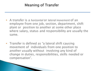 • A transfer is a horizontal or lateral movement of an
employee from one job, section, department, shift
plant or position to another at some other place
where salary, status and responsibility are usually the
same.
• Transfer is defined as “a lateral shift causing
movement of individuals from one position to
another usually without involving any kind of
change in duties, responsibilities, skills needed or
compensation”.
Meaning of Transfer
 