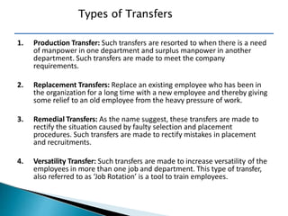 Types of Transfers
1. Production Transfer: Such transfers are resorted to when there is a need
of manpower in one department and surplus manpower in another
department. Such transfers are made to meet the company
requirements.
2. Replacement Transfers: Replace an existing employee who has been in
the organization for a long time with a new employee and thereby giving
some relief to an old employee from the heavy pressure of work.
3. Remedial Transfers: As the name suggest, these transfers are made to
rectify the situation caused by faulty selection and placement
procedures. Such transfers are made to rectify mistakes in placement
and recruitments.
4. Versatility Transfer: Such transfers are made to increase versatility of the
employees in more than one job and department. This type of transfer,
also referred to as ‘Job Rotation’ is a tool to train employees.
 