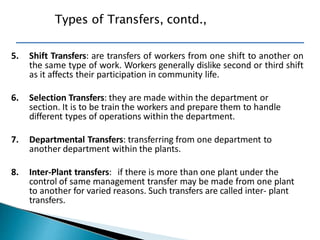5. Shift Transfers: are transfers of workers from one shift to another on
the same type of work. Workers generally dislike second or third shift
as it affects their participation in community life.
6. Selection Transfers: they are made within the department or
section. It is to be train the workers and prepare them to handle
different types of operations within the department.
7. Departmental Transfers: transferring from one department to
another department within the plants.
8. Inter-Plant transfers: if there is more than one plant under the
control of same management transfer may be made from one plant
to another for varied reasons. Such transfers are called inter- plant
transfers.
Types of Transfers, contd.,
 