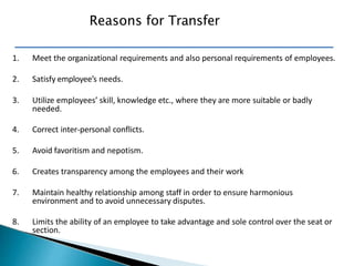 1. Meet the organizational requirements and also personal requirements of employees.
2. Satisfy employee’s needs.
3. Utilize employees’ skill, knowledge etc., where they are more suitable or badly
needed.
4. Correct inter-personal conflicts.
5. Avoid favoritism and nepotism.
6. Creates transparency among the employees and their work
7. Maintain healthy relationship among staff in order to ensure harmonious
environment and to avoid unnecessary disputes.
8. Limits the ability of an employee to take advantage and sole control over the seat or
section.
Reasons for Transfer
 