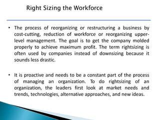 • The process of reorganizing or restructuring a business by
cost-cutting, reduction of workforce or reorganizing upper-
level management. The goal is to get the company molded
properly to achieve maximum profit. The term rightsizing is
often used by companies instead of downsizing because it
sounds less drastic.
• It is proactive and needs to be a constant part of the process
of managing an organization. To do rightsizing of an
organization, the leaders first look at market needs and
trends, technologies, alternative approaches, and new ideas.
Right Sizing the Workforce
 