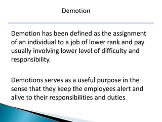 Demotion has been defined as the assignment
of an individual to a job of lower rank and pay
usually involving lower level of difficulty and
responsibility.
Demotions serves as a useful purpose in the
sense that they keep the employees alert and
alive to their responsibilities and duties.
Demotion
 