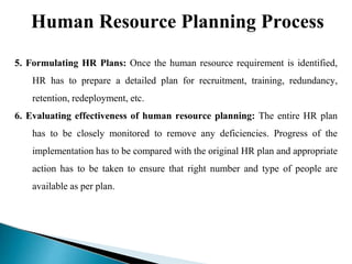 Human Resource Planning Process
5. Formulating HR Plans: Once the human resource requirement is identified,
HR has to prepare a detailed plan for recruitment, training, redundancy,
retention, redeployment, etc.
6. Evaluating effectiveness of human resource planning: The entire HR plan
has to be closely monitored to remove any deficiencies. Progress of the
implementation has to be compared with the original HR plan and appropriate
action has to be taken to ensure that right number and type of people are
available as per plan.
 