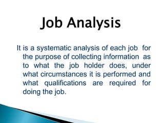Job Analysis
It is a systematic analysis of each job for
the purpose of collecting information as
to what the job holder does, under
what circumstances it is performed and
what qualifications are required for
doing the job.
 