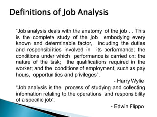 Definitions of Job Analysis
“Job analysis deals with the anatomy of the job … This
is the complete study of the job embodying every
known and determinable factor, including the duties
and responsibilities involved in its performance; the
conditions under which performance is carried on; the
nature of the task; the qualifications required in the
worker; and the conditions of employment, such as pay
hours, opportunities and privileges”.
- Harry Wylie
“Job analysis is the process of studying and collecting
information relating to the operations and responsibility
of a specific job”.
- Edwin Flippo
 