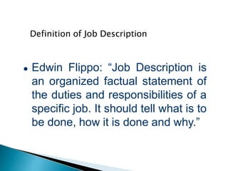 Definition of Job Description
● Edwin Flippo: “Job Description is
an organized factual statement of
the duties and responsibilities of a
specific job. It should tell what is to
be done, how it is done and why.”
 