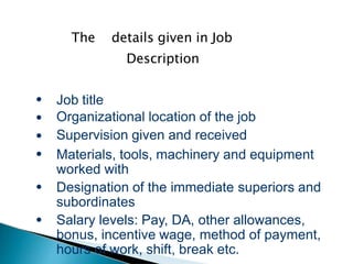 The details given in Job
Description
●
●
●
●
●
●
Job title
Organizational location of the job
Supervision given and received
Materials, tools, machinery and equipment
worked with
Designation of the immediate superiors and
subordinates
Salary levels: Pay, DA, other allowances,
bonus, incentive wage, method of payment,
hours of work, shift, break etc.
 