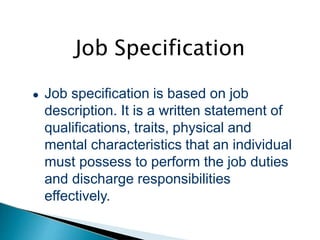 Job Specification
● Job specification is based on job
description. It is a written statement of
qualifications, traits, physical and
mental characteristics that an individual
must possess to perform the job duties
and discharge responsibilities
effectively.
 