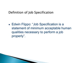 Definition of Job Specification
● Edwin Flippo: “Job Specification is a
statement of minimum acceptable human
qualities necessary to perform a job
properly”.
 