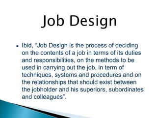 Job Design
● Ibid, “Job Design is the process of deciding
on the contents of a job in terms of its duties
and responsibilities, on the methods to be
used in carrying out the job, in term of
techniques, systems and procedures and on
the relationships that should exist between
the jobholder and his superiors, subordinates
and colleagues”.
 