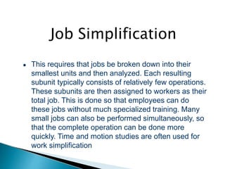 Job Simplification
● This requires that jobs be broken down into their
smallest units and then analyzed. Each resulting
subunit typically consists of relatively few operations.
These subunits are then assigned to workers as their
total job. This is done so that employees can do
these jobs without much specialized training. Many
small jobs can also be performed simultaneously, so
that the complete operation can be done more
quickly. Time and motion studies are often used for
work simplification
 