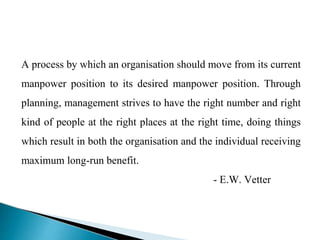 A process by which an organisation should move from its current
manpower position to its desired manpower position. Through
planning, management strives to have the right number and right
kind of people at the right places at the right time, doing things
which result in both the organisation and the individual receiving
maximum long-run benefit.
- E.W. Vetter
 