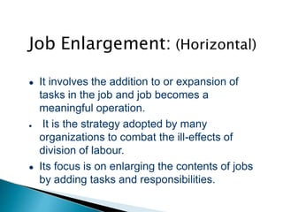 Job Enlargement: (Horizontal)
● It involves the addition to or expansion of
tasks in the job and job becomes a
meaningful operation.
● It is the strategy adopted by many
organizations to combat the ill-effects of
division of labour.
● Its focus is on enlarging the contents of jobs
by adding tasks and responsibilities.
 