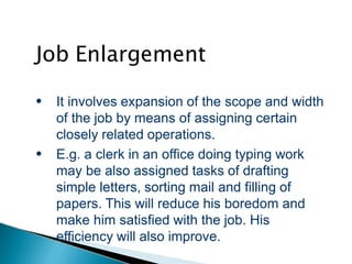 Job Enlargement
●
●
It involves expansion of the scope and width
of the job by means of assigning certain
closely related operations.
E.g. a clerk in an office doing typing work
may be also assigned tasks of drafting
simple letters, sorting mail and filling of
papers. This will reduce his boredom and
make him satisfied with the job. His
efficiency will also improve.
 