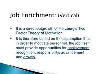 Job Enrichment: (Vertical)
●
●
It is a direct outgrowth of Herzberg’s Two
Factor Theory of Motivation.
It is therefore based on the assumption that
in order to motivate personnel, the job itself
must provide opportunities for achievement,
recognition, responsibility, advancement
and growth.
 