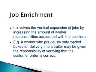 Job Enrichment
● It involves the vertical expansion of jobs by
increasing the amount of worker
responsibilities associated with the positions.
● E.g. a worker who previously only loaded
boxes for delivery into a trailer may be given
the responsibility of verifying that the
customer order is correct.
 