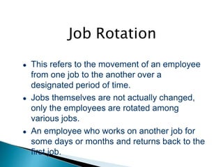 Job Rotation
● This refers to the movement of an employee
from one job to the another over a
designated period of time.
● Jobs themselves are not actually changed,
only the employees are rotated among
various jobs.
● An employee who works on another job for
some days or months and returns back to the
first job.
 