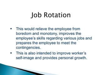 Job Rotation
●
●
This would relieve the employee from
boredom and monotony, improves the
employee’s skills regarding various jobs and
prepares the employee to meet the
contingencies.
This is also intended to improve worker’s
self-image and provides personal growth.
 