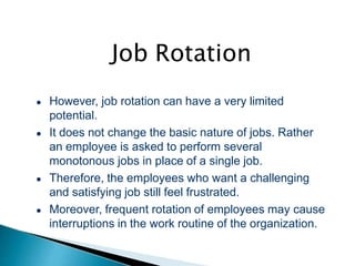 Job Rotation
● However, job rotation can have a very limited
potential.
● It does not change the basic nature of jobs. Rather
an employee is asked to perform several
monotonous jobs in place of a single job.
● Therefore, the employees who want a challenging
and satisfying job still feel frustrated.
● Moreover, frequent rotation of employees may cause
interruptions in the work routine of the organization.
 