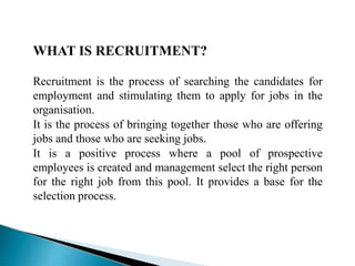 WHAT IS RECRUITMENT?
Recruitment is the process of searching the candidates for
employment and stimulating them to apply for jobs in the
organisation.
It is the process of bringing together those who are offering
jobs and those who are seeking jobs.
It is a positive process where a pool of prospective
employees is created and management select the right person
for the right job from this pool. It provides a base for the
selection process.
 