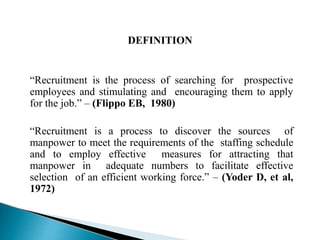 DEFINITION
“Recruitment is the process of searching for prospective
employees and stimulating and encouraging them to apply
for the job.” – (Flippo EB, 1980)
“Recruitment is a process to discover the sources of
manpower to meet the requirements of the staffing schedule
and to employ effective measures for attracting that
manpower in adequate numbers to facilitate effective
selection of an efficient working force.” – (Yoder D, et al,
1972)
 