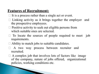 Features of Recruitment:
🞇 It is a process rather than a single act or event.
🞇 Linking activity as it brings together the employer and
the prospective employees.
🞇 Positive activity to seek out eligible persons from
which suitable ones are selected.
🞇 To locate the sources of people required to meet job
requirements.
🞇 Ability to match jobs to suitable candidates.
🞇 A two way process between recruiter and
recruited.
🞇 A complex job that involves lots of factors like image
of the company, nature of jobs offered, organizational
policies, working conditions etc.
 