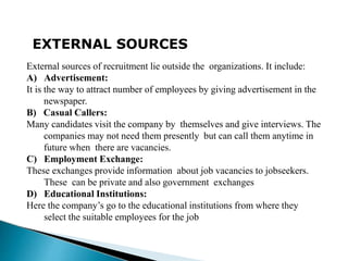 EXTERNAL SOURCES
External sources of recruitment lie outside the organizations. It include:
A) Advertisement:
It is the way to attract number of employees by giving advertisement in the
newspaper.
B) Casual Callers:
Many candidates visit the company by themselves and give interviews. The
companies may not need them presently but can call them anytime in
future when there are vacancies.
C) Employment Exchange:
These exchanges provide information about job vacancies to jobseekers.
These can be private and also government exchanges
D) Educational Institutions:
Here the company’s go to the educational institutions from where they
select the suitable employees for the job
 