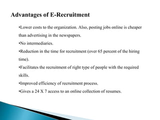 Advantages of E-Recruitment
•Lower costs to the organization. Also, posting jobs online is cheaper
than advertising in the newspapers.
•No intermediaries.
•Reduction in the time for recruitment (over 65 percent of the hiring
time).
•Facilitates the recruitment of right type of people with the required
skills.
•Improved efficiency of recruitment process.
•Gives a 24 X 7 access to an online collection of resumes.
 