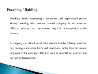 Poaching / Raiding
Poaching means employing a competent and experienced person
already working with another reputed company in the same or
different industry; the organisation might be a competitor in the
industry.
A company can attract talent from another firm by offering attractive
pay packages and other terms and conditions, better than the current
employer of the candidate. But it is seen as an unethical practice and
not openly talked about.
 