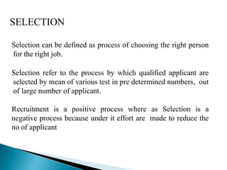 SELECTION
Selection can be defined as process of choosing the right person
for the right job.
Selection refer to the process by which qualified applicant are
selected by mean of various test in pre determined numbers, out
of large number of applicant.
Recruitment is a positive process where as Selection is a
negative process because under it effort are made to reduce the
no of applicant
 