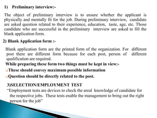 1) Preliminary interview:-
The object of preliminary interview is to ensure whether the applicant is
physically and mentally fit for the job. During preliminary interview, candidate
are asked question related to their experience, education, taste, age, etc. Those
candidate who are successful in the preliminary interview are asked to fill the
blank application form.
2) Blank Application form :-
Blank application form are the printed form of the organization. For different
post there are different form because for each post, person of different
qualification are required.
While preparing these form two things must be kept in view:-
These should convey maximum possible information
Question should be directly related to the post.
3)SELECTION/EMPLOYMENT TEST
“Employment tests are devices to check the areal knowledge of candidate for
the respective jobs. These tests enable the management to bring out the right
person for the job”
 