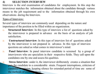 4) SELECTION INTERVIEW
Interview is the oral examination of candidates for employment. In this step the
interviewer matches the information obtained about the candidate through various
means to the job requirement and to the information obtained through his own
observations during the Interview.
Types of Interview:
Several types of interview are commonly used depending on the nature and
importance of the position to be filled within an organization.
1) Structured Interview: In this type of interview a list of questions asked by
the interviewer is prepared in advance on the basis of an analysis of job
satisfaction.
2) Unstructured Interview: In this type of interview list of questions asked
by the interviewer is not prepared in advance. In this type of interview
questions are asked as what comes in interviewer’s mind.
3) Panel Interview: In panel interview candidate is screened by a group of
interviewers who are specialists in their respective fields. They call upon the
candidates one by one and assess his qualities.
4) Stress Interview: under it, the interviewer deliberately creates a situation that
puts the candidate to a considerable strain. Frequent interruptions, criticism of
candidate’s opinion, keeping silence for extended period of time are some of
the methods of creating stress.
 