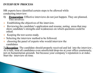 INTERVIEW PROCESS
HR experts have identified certain steps to be allowed while
conducting interview:
1) Preparation: Effective interviews do not just happen. They are planned.
This involves:
 Establishing the objectives of the interview.
 Reviewing the candidate’s application and resume, noting areas that may
show candidate’s strengths and weaknesses on which questions could be
asked.
 Keeping the test scores ready.
 Selecting the interview method to be followed.
 choosing the panel of experts who would interview the
candidates
2) Reception: The candidate should properly received and led into the interview .
As a rule, treat all candidates even unsolicited drop-ins at your office courteously,
not on humanitarian grounds but because your company’s reputation is at stake.
Start the interview on time.
 