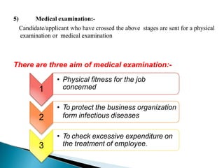 5) Medical examination:-
Candidate/applicant who have crossed the above stages are sent for a physical
examination or medical examination
1
There are three aim of medical examination:-
• Physical fitness for the job
concerned
2
• To protect the business organization
form infectious diseases
3
• To check excessive expenditure on
the treatment of employee.
 