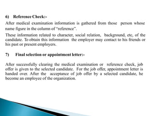 6) Reference Check:-
After medical examination information is gathered from those person whose
name figure in the column of “reference”.
These information related to character, social relation, background, etc, of the
candidate. To obtain this information the employer may contact to his friends or
his past or present employers.
7) Final selection or appointment letter:-
After successfully clearing the medical examination or reference check, job
offer is given to the selected candidate. For the job offer, appointment letter is
handed over. After the acceptance of job offer by a selected candidate, he
become an employee of the organization.
 