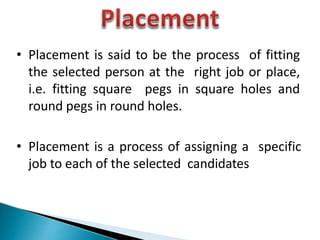 • Placement is said to be the process of fitting
the selected person at the right job or place,
i.e. fitting square pegs in square holes and
round pegs in round holes.
• Placement is a process of assigning a specific
job to each of the selected candidates
 