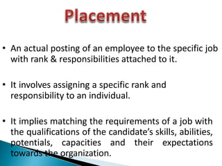 • An actual posting of an employee to the specific job
with rank & responsibilities attached to it.
• It involves assigning a specific rank and
responsibility to an individual.
• It implies matching the requirements of a job with
the qualifications of the candidate’s skills, abilities,
potentials, capacities and their expectations
towards the organization.
 