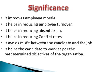 • It improves employee morale.
• It helps in reducing employee turnover.
• It helps in reducing absenteeism.
• It helps in reducing Conflict rates.
• It avoids misfit between the candidate and the job.
• It helps the candidate to work as per the
predetermined objectives of the organization.
 