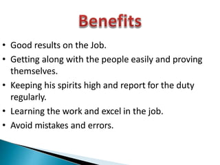 • Good results on the Job.
• Getting along with the people easily and proving
themselves.
• Keeping his spirits high and report for the duty
regularly.
• Learning the work and excel in the job.
• Avoid mistakes and errors.
 