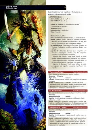 ^WdK^ Z / /^
ůƚƵƌĂ DĠĚŝĂ͗ ϭ͕ϲϱ ŵ ʹ ϭ͕ϳϱ ŵ
WĞƐŽ DĠĚŝŽ͗ ϳϬ Ő ʹ ϴϱ Ő
sĂůŽƌĞƐ ĚĞ ƚƌŝďƵƚŽ͗ нϮ Ğŵ ^ĂďĞĚŽƌŝĂ͖ нϮ Ğŵ
ŽŶƐƚŝƚƵŝĕĆŽ ŽƵ ĞƐƚƌĞǌĂ
dĂŵĂŶŚŽ͗ DĠĚŝŽ
ĞƐůŽĐĂŵĞŶƚŽ͗ ϲ ƋƵĂĚƌĂĚŽƐ
sŝƐĆŽ͗ WĞŶƵŵďƌĂ
/ĚŝŽŵĂƐ͗ ŽŵƵŵ͕ ůĨŝĐŽ
ƀŶƵƐ ŶĂƐ WĞƌşĐŝĂƐ͗ нϮ Ğŵ EĂƚƵƌĞǌĂ͕ нϮ Ğŵ ƵƌƚŝǀŝĚĂĚĞ
KƌŝŐĞŵ ĞĠƌŝĐĂ͗ sŽĐġ Ġ ŶĂƚŝǀŽ ĚĂ ŐƌĞƐƚŝĂ ĚĂƐ ĂĚĂƐ͕
ƉŽƌƚĂŶƚŽ ǀŽĐġ Ġ ĐŽŶƐŝĚĞƌĂĚŽ ƵŵĂ ĐƌŝĂƚƵƌĂ ĚŽ ƚŝƉŽ ĨĂĚĂ
ƉĂƌĂ ŽƐ ĞĨĞŝƚŽƐ ƋƵĞ ƐĞ ƌĞůĂĐŝŽŶĂŵ Ă ƐƵĂ ŽƌŝŐĞŵ͘
ŽƌŵĂ ZĞƐŝƐƚĞŶƚĞ͗ ƐĐŽůŚĂ ĞŶƚƌĞ ŽƌƚŝƚƵĚĞ͕ ZĞĨůĞǆŽƐ ŽƵ
sŽŶƚĂĚĞ͘ sŽĐġ ŐĂŶŚĂ Ƶŵ ďƀŶƵƐ ƌĂĐŝĂů ĚĞ нϭ ƉĂƌĂ ĞƐƐĂ
ĚĞĨĞƐĂ͘
ƐƉĞĐƚŽ ĚĂ EĂƚƵƌĞǌĂ͗ ^ĞŵƉƌĞ ƋƵĞ ĐŽŵƉůĞƚĂƌ Ƶŵ
ĚĞƐĐĂŶƐŽ ƉƌŽůŽŶŐĂĚŽ͕ ĞƐĐŽůŚĂ Ƶŵ ĚŽƐ ƐĞŐƵŝŶƚĞƐ
ĂƐƉĞĐƚŽƐ ĚĂ ŶĂƚƵƌĞǌĂ ƉĂƌĂ ŵĂŶŝĨĞƐƚĂƌ͘
ƐƉĞĐƚŽ ĚŽƐ ŶƚŝŐŽƐ͗ sŽĐġ ƉŽĚĞ ƵƚŝůŝǌĂƌ Ž ƉŽĚĞƌ
ǀŝĂŐĞŵ ĚŽƐ ĂŶƚŝŐŽƐ ĞŶƋƵĂŶƚŽ ŵĂŶŝĨĞƐƚĂƌ ĞƐƚĞ ĂƐƉĞĐƚŽ͘
ƐƉĞĐƚŽ ĚŽ ĞƐƚƌƵŝĚŽƌ͗ sŽĐġ ƉŽĚĞ ƵƚŝůŝǌĂƌ Ž ƉŽĚĞƌ ŝƌĂ
ĚŽ ĚĞƐƚƌƵŝĚŽƌ ĞŶƋƵĂŶƚŽ ŵĂŶŝĨĞƐƚĂƌ ĞƐƚĞ ĂƐƉĞĐƚŽ͘
ƐƉĞĐƚŽ ĚŽ ĂĕĂĚŽƌ͗ sŽĐġ ƉŽĚĞ ƵƚŝůŝǌĂƌ Ž ƉŽĚĞƌ
ƉĞƌƐĞŐƵŝĕĆŽ ĚŽ ĐĂĕĂĚŽƌ ĞŶƋƵĂŶƚŽ ŵĂŶŝĨĞƐƚĂƌ ĞƐƚĞ
ĂƐƉĞĐƚŽ͘
'ƵĂƌĚŝƁĞƐ ĚĂ ŶĂƚƵƌĞǌĂ Ͳ ĐĂĕĂĚŽƌĞƐ Ğ ĚĞƐƚƌƵŝĚŽƌĞƐ͕ ŽƐ
ĚĞƚĞŶƚŽƌĞƐ ĚĞ ĐŽŶŚĞĐŝŵĞŶƚŽ ĂŶƚŝŐŽ
sŝĂŐĞŵ ĚŽƐ ŶƚŝŐŽƐ WŽĚĞƌ ZĂĐŝĂů ĚĞ ^ĠůǀŝŽ
  ¡ ¢ £ ¤ ¥ ¦ § ¨ § © ¥ ¢ ¥ ¤ ¥   §  ¤ ¡ ¦ ¥        ¡ ¢ ¡    ¦ ¡ 
ŶĐŽŶƚƌŽ dĞůĞƉŽƌƚĞ
ĕĆŽ ŝǀƌĞ WĞƐƐŽĂů
'ĂƚŝůŚŽ͗ sŽĐġ ĂƚŝŶŐĞ Ƶŵ ŝŶŝŵŝŐŽ ĐŽŵ Ƶŵ ĂƚĂƋƵĞ ĚĞ ĄƌĞĂ ŽƵ
ĐŽŶƚşŐƵŽ
ĨĞŝƚŽ͗ sŽĐġ ƚĞůĞƉŽƌƚĂ ϯ ƋƵĂĚƌĂĚŽƐ͘ ƐĐŽůŚĂ Ƶŵ ƷŶŝĐŽ
ŝŶŝŵŝŐŽ ĂƚŝŶŐŝĚŽ ƉĞůŽ ĂƚĂƋƵĞ͘ sŽĐġ Ğ Ƶŵ ĂůŝĂĚŽ ƋƵĞ ǀŽĐġ
ƉŽƐƐĂ ǀĞƌ ŐĂŶŚĂŵ ǀĂŶƚĂŐĞŵ ĚĞ ĐŽŵďĂƚĞ ĐŽŶƚƌĂ ĞƐƐĞ
ŝŶŝŵŝŐŽ ĂƚĠ Ž Ĩŝŵ ĚĞ ƐĞƵ ƉƌſǆŝŵŽ ƚƵƌŶŽ͘
/ƌĂ ĚŽ ĞƐƚƌƵŝĚŽƌ WŽĚĞƌ ZĂĐŝĂů ĚĞ ^ĠůǀŝŽ

¥  § ¦ ¨ ¥ ¢  ¡ ¤ ¥ ¦  ©   ¤ ¡ © © ¥  ¤ §   §  § !  ¥ ¢ ¡   ¡ ©  §  ¡ ©  § # 
ŶĐŽŶƚƌŽ
ZĞĂĕĆŽ /ŵĞĚŝĂƚĂ WĞƐƐŽĂů
'ĂƚŝůŚŽ͗ hŵ ŝŶŝŵŝŐŽ ƐĂŶŐƌĂŶĚŽ ĂƚĂĐĂ ǀŽĐġ ŽƵ Ƶŵ ĂůŝĂĚŽ
ĂĚũĂĐĞŶƚĞ Ă ǀŽĐġ
ĨĞŝƚŽ͗ sŽĐġ ƌĞĂůŝǌĂ Ƶŵ ĂƚĂƋƵĞ ďĄƐŝĐŽ ĐŽŶƚƌĂ Ž ŝŶŝŵŝŐŽ ƋƵĞ
ĂƚŝǀŽƵ Ž ŐĂƚŝůŚŽ ŽƵ ŝŶǀĞƐƚĞ ĐŽŶƚƌĂ ĞůĞ͘ ^Ğ Ž ĂƚĂƋƵĞ ĂĐĞƌƚĂƌ͕
Ž ŝŶŝŵŝŐŽ ĨŝĐĂƌĄ ƉĂƐŵŽ ĂƚĠ Ž Ĩŝŵ ĚĞ ƐĞƵ ƉƌſǆŝŵŽ ƚƵƌŶŽ͘
WĞƌƐĞŐƵŝĕĆŽ ĚŽ ĂĕĂĚŽƌ WŽĚĞƌ ZĂĐŝĂů ĚĞ ^ĠůǀŝŽ

 § ¨ © ¥ ¦ §  ¥   §     © $  § ¦  % ¡  ' ¥ ¦ ¢ § ¨ §  ( ©  § 
ŶĐŽŶƚƌŽ
ZĞĂĕĆŽ /ŵĞĚŝĂƚĂ WĞƐƐŽĂů
'ĂƚŝůŚŽ͗ hŵ ŝŶŝŵŝŐŽ Ă ĂƚĠ Ϯ ƋƵĂĚƌĂĚŽƐ ĚĞ ǀŽĐġ ƐĞ ŵŽǀĞ ŶŽ
ƚƵƌŶŽ ĚĞůĞ
ĨĞŝƚŽ͗ sŽĐġ ĂũƵƐƚĂ ϯ ƋƵĂĚƌĂĚŽƐ͘ ƚĠ Ž Ĩŝŵ ĚĞ ƐĞƵ ƉƌſǆŝŵŽ
ƚƵƌŶŽ͕ ǀŽĐġ ĐĂƵƐĂ ϭĚϲ ĚĞ ĚĂŶŽ ĂĚŝĐŝŽŶĂů ĂŽ ŝŶŝŵŝŐŽ ƋƵĞ
ĂƚŝǀŽƵ Ž ŐĂƚŝůŚŽ ƋƵĂŶĚŽ ǀŽĐġ Ž ĂĐĞƌƚĂƌ͕ Ğ ǀŽĐġ ŝŐŶŽƌĂ Ă
ƉĞŶĂůŝĚĂĚĞ ĚĞ ͲϮ ŶĂƐ ũŽŐĂĚĂƐ ĚĞ ĂƚĂƋƵĞ ƉĞůŽ ŝŶŝŵŝŐŽ ƚĞƌ
ĐŽďĞƌƚƵƌĂ ŽƵ ŽĐƵůƚĂĕĆŽ͘
 