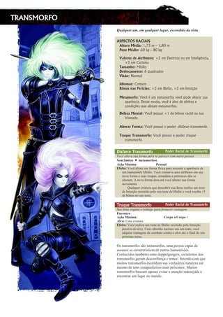 TRANSMORFO
  ¡ ¢ £ ¤ ¡ ¥ ¦ ¡ § ¨ ¥ § ¤ ¡ ¢ £ ¤ ¡ ¥ ¦ £ ¡ © ¢ ¦ ¨ ¥          ¢     ¢
ASPECTOS RACIAIS
Altura Média: 1,73 m – 1,80 m
Peso Médio: 60 kg – 80 kg
Valores de Atributos: +2 em Destreza ou em Inteligência,
+2 em Carisma
Tamanho: Médio
Deslocamento: 6 quadrados
Visão: Normal
Idiomas: Comum
Bônus nas Perícias: +2 em Blefar, +2 em Intuição
Metamorfo: Você é um metamorfo; você pode alterar sua
aparência. Desse modo, você é alvo de efeitos e
condições que afetam metamorfos.
Defesa Mental: Você possui +1 de bônus racial na sua
Vontade.
Alterar Forma: Você possui o poder disfarce transmorfo.
Truque Transmorfo: Você possui o poder truque
transmorfo.
Disfarce Transmorfo Poder Racial de Transmorfo
  !  # $ %   ' (  )   0  1    ' % 1   % %   0  ( $   1 % ' '  
2 3 4 5 6 4 6 7 3 8 4 3 7 9 4 @ A B @ 8 3
C D E @ F G H 6 4 9 I 3 8 8 @ 9 5
P
B 3 6 7 @ Q R S T U V W X Y ` V a b V c S ` d V c e a f T V g V ` V V a a b d f ` V V g V ` U h T f V i Y
b d p b d V h q f i Y r s i f S t R S T U T S h a Y ` u V a Y b a V X ` f v b X S a Y d a b V
h S u V c S ` d V Y a b V a ` S b g V a w V ` d V i b ` V Y g Y ` X Y h T Y a h x S a Y
V W X Y ` V d t y h S u V c S ` d V i b ` V V X s u S T U V W X Y ` V ` a b V c S ` d V
h S u V d Y h X Y t
€ b V W  b Y ` T ` f V X b ` V  b Y i Y a T S v ` f ` a b V c V ` a V ` Y V W f ‚ V b d X Y a X Y
i Y ƒ h X b f „ x S ` Y a f a X f i S g Y W S a Y b X Y a X Y i Y … W Y c V ` Y u S T U ` Y T Y v Y † ‡
i Y v ˆ h b a h S a Y b X Y a X Y t
Truque Transmorfo Poder Racial de Transmorfo
‰
(  )  ‘ $  % ‘ ’  ‘    ‘  0  ’  1    )   ‘ % %  “  ‘ $  ’ % 0 ”
P
H • @ H 7 A @
C D E @ F G H 6 4 9 –
@ A — @ 9
–
@ A — @ ˜
C 5 ™ @ Q d d V T ` f V X b ` V
P
B 3 6 7 @ Q R S T U ` Y V W f ‚ V b d X Y a X Y i Y … W Y c V ` ` Y a f a X f i S g Y W V ƒ h X b f „ x S
g V a a f u V i S V W u S t e V a S S v X Y h p V a b T Y a a S Y d a Y b X Y a X Y w u S T U
V i  b f ` Y u V h X V f Y d i Y T S d v V X Y T S h X ` V S V W u S V X s S c f h V W i S a Y b
g ` q g f d S X b ` h S t
h i j k l m i n o k p o i i q o n r j l n o k p o i s t n l u r i i o l v l u l w x r
l i i t n y k l i v l k l v j r k z i j y v l i x r o t j k o i { t n l m | y x r i }
~ o m { r v y x o i j l n  € n v o n o x o u u r  ‚ l m ‚ r k i s o i j l  r m j o i x o i
j k l m i n o k p o i ‚ r k l n x r i v o m p y l m ƒ l r j r n o k s p l w r m x o v o n „ t r
n t y j o i j k l m i n o k p o i r i v o m x l n i t l … r k x l x r y k l m l j t k r w l l j €
n r i n o x r i r t i v o n u l m { r y k o i n l y i u k | † y n o i } ‡ t y j o i
j k l m i n o k p o i  t i v l n l u r m l i r … y j l k l l j r m ƒ q o y m x r i r ˆ l x l r
r m v o m j k l k t n  t ‚ l k m o n t m x o }
 