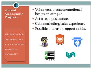 Student
Ambassador
Program
— Volunteers promote emotional
health on campus
— Act as campus contact
— Gain marketing/sales experience
— Possible internship opportunities
AM · BAS · SA · DOR
/am’basədər,-,dôr –
noun – an authorized
messenger or
representative
 